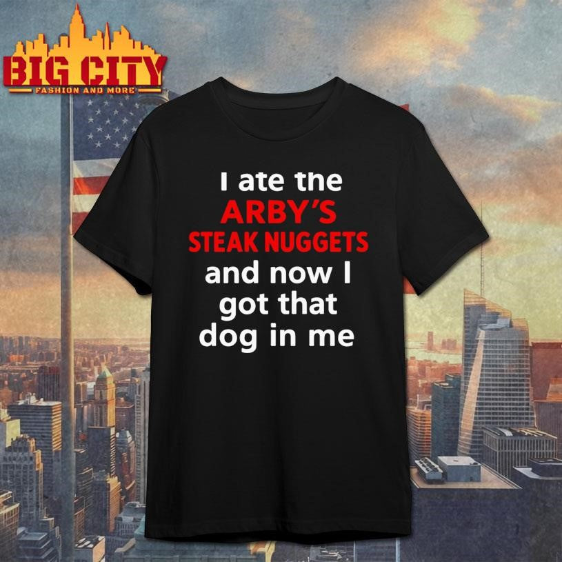 I Ate The Arby’s Steak Nuggets And Now I Got That Dog In Me Shirt